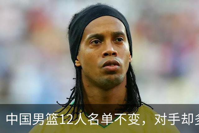 中国男篮12人名单不变，对手却多了个2米05归化锋线