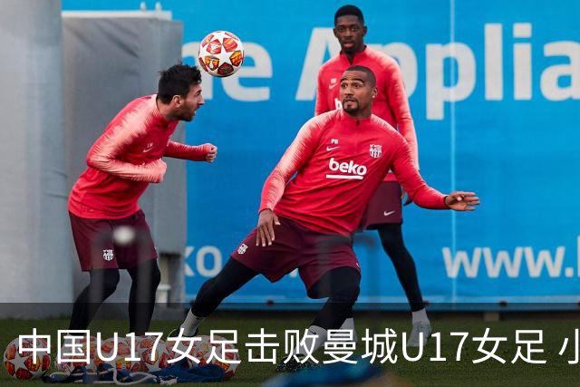 中国U17女足击败曼城U17女足 小组赛三战全胜晋级