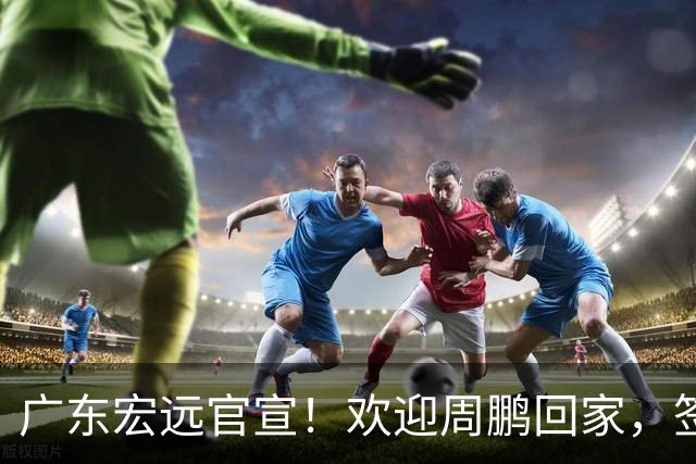 广东宏远官宣！欢迎周鹏回家，签下1年C类合同